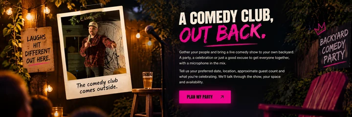A comedy club, out back. Gather your people and bring a live comedy show to your own backyard. Tell us your preferred date, location, approximate guest count and what you’re celebrating. Plan my party.