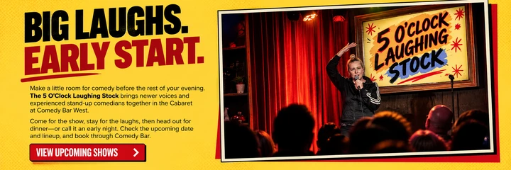 Big laughs. Early start. The 5 O’Clock Laughing Stock brings newer voices and experienced stand-up comedians together in the Cabaret at Comedy Bar West. Come for the show, stay for the laughs, then head out for dinner or call it an early night. View upcoming shows.